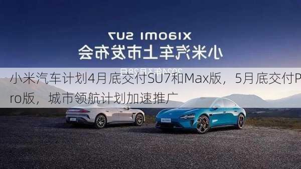 小米汽车计划4月底交付SU7和Max版，5月底交付Pro版，城市领航计划加速推广