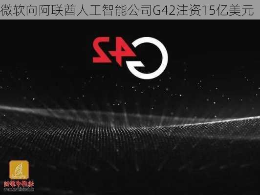 微软向阿联酋人工智能公司G42注资15亿美元