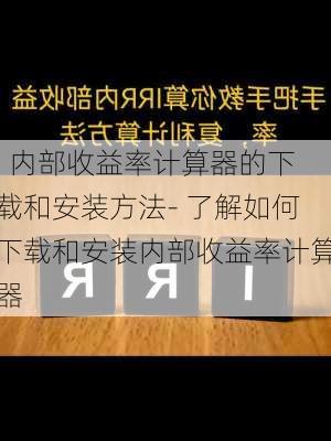 . 内部收益率计算器的下载和安装方法- 了解如何下载和安装内部收益率计算器