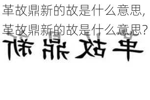 革故鼎新的故是什么意思,革故鼎新的故是什么意思?