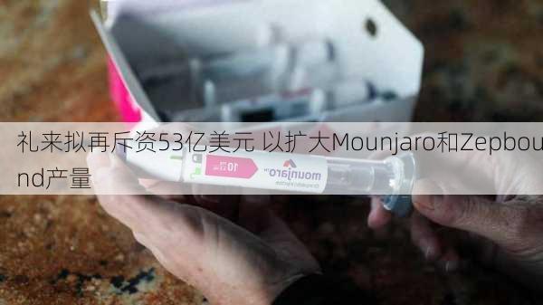 礼来拟再斥资53亿美元 以扩大Mounjaro和Zepbound产量