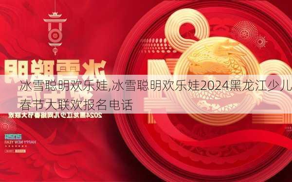 冰雪聪明欢乐娃,冰雪聪明欢乐娃2024黑龙江少儿春节大联欢报名电话