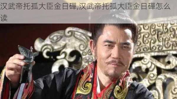 汉武帝托孤大臣金日磾,汉武帝托孤大臣金日磾怎么读