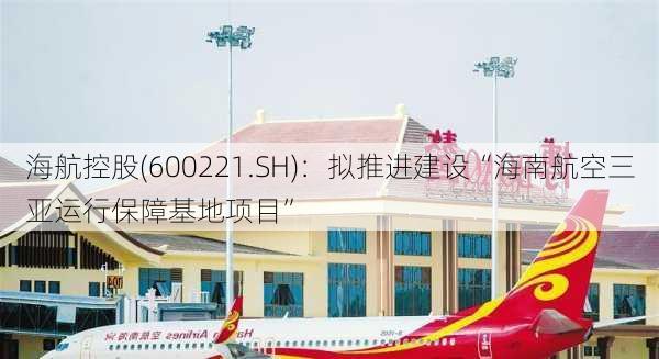 海航控股(600221.SH)：拟推进建设“海南航空三亚运行保障基地项目”