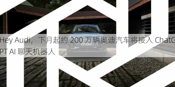 Hey Audi，下月起约 200 万辆奥迪汽车将接入 ChatGPT AI 聊天机器人