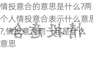 情投意合的意思是什么?两个人情投意合表示什么意思?,情投意合到一起是什么意思