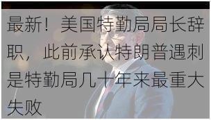 最新！美国特勤局局长辞职，此前承认特朗普遇刺是特勤局几十年来最重大失败