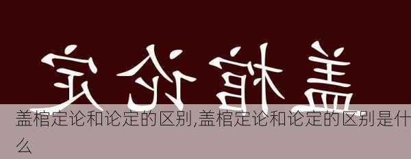 盖棺定论和论定的区别,盖棺定论和论定的区别是什么