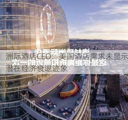 洲际酒店CEO：美国酒店需求未显示潜在经济衰退迹象