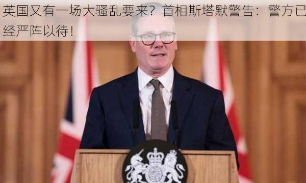 英国又有一场大骚乱要来？首相斯塔默警告：警方已经严阵以待！