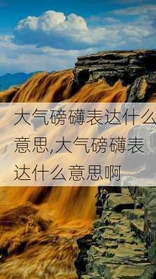 大气磅礴表达什么意思,大气磅礴表达什么意思啊