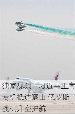 独家视频丨习近平主席专机抵达喀山 俄罗斯战机升空护航