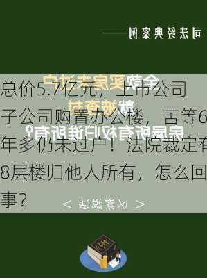 总价5.7亿元，上市公司子公司购置办公楼，苦等6年多仍未过户！法院裁定有8层楼归他人所有，怎么回事？